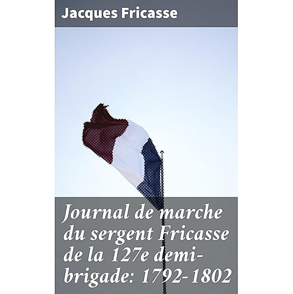 Journal de marche du sergent Fricasse de la 127e demi-brigade: 1792-1802, Jacques Fricasse