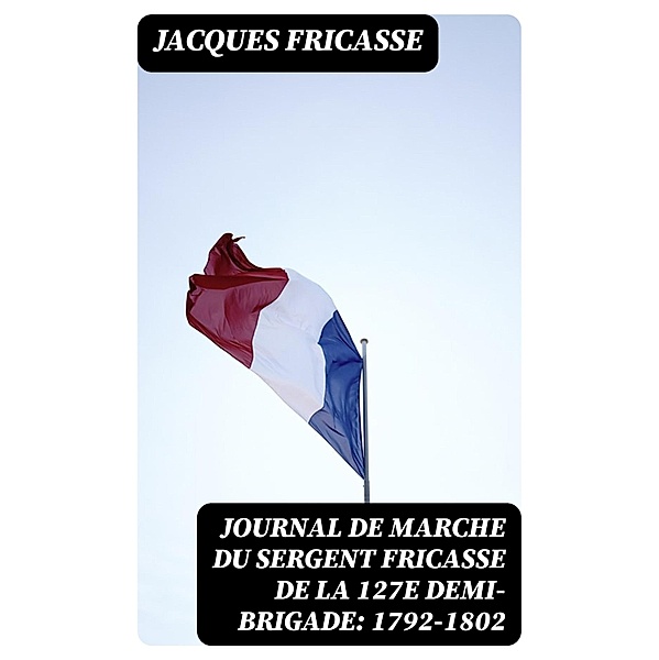Journal de marche du sergent Fricasse de la 127e demi-brigade: 1792-1802, Jacques Fricasse