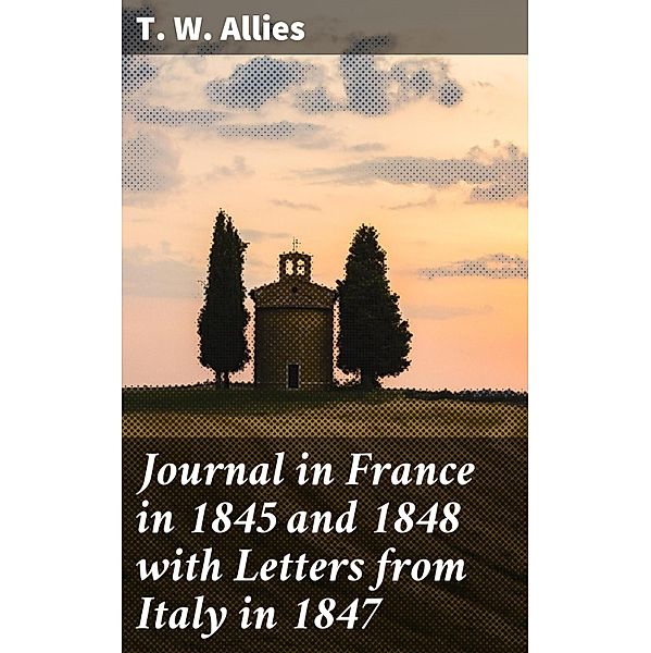 Journal in France in 1845 and 1848 with Letters from Italy in 1847, T. W. Allies