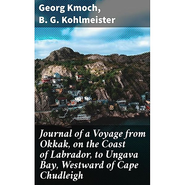 Journal of a Voyage from Okkak, on the Coast of Labrador, to Ungava Bay, Westward of Cape Chudleigh, B. G. Kohlmeister, Georg Kmoch