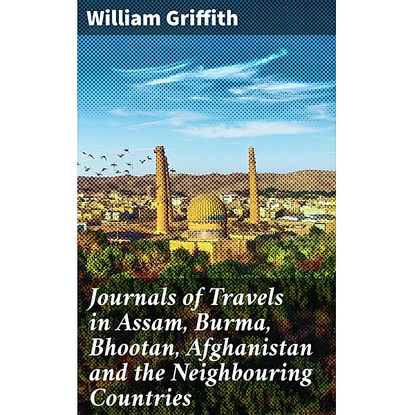 Journals of Travels in Assam, Burma, Bhootan, Afghanistan and the Neighbouring Countries, William Griffith