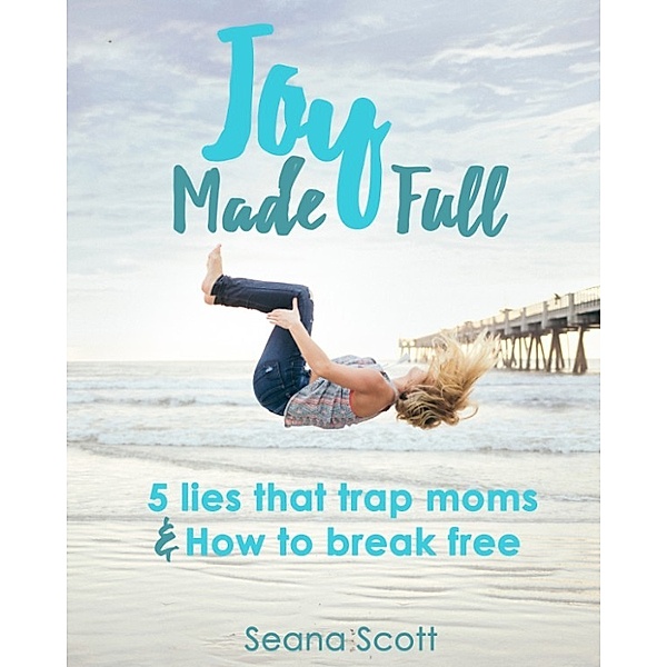 Joy Made Full: 5 Lies that Trap Moms and How to Break Free, Seana Scott