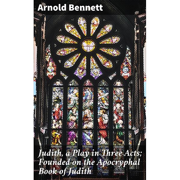 Judith, a Play in Three Acts; Founded on the Apocryphal Book of Judith, Arnold Bennett