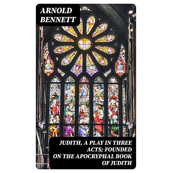 Judith, a Play in Three Acts; Founded on the Apocryphal Book of Judith, Arnold Bennett