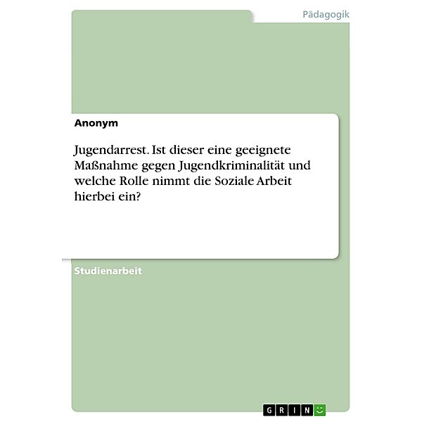 Jugendarrest. Ist dieser eine geeignete Massnahme gegen Jugendkriminalität und welche Rolle nimmt die Soziale Arbeit hierbei ein?