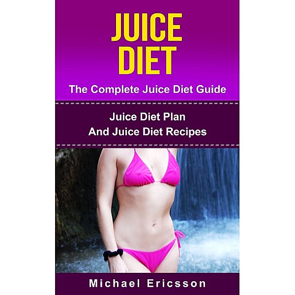 Juice Diet - The Complete Juice Diet Guide: Juice Diet Plan And Juice Diet Recipes, Michael Ericsson