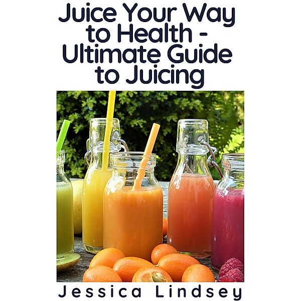 Juice Your Way to Health - Ultimate Guide to Juicing, Jessica Lindsey