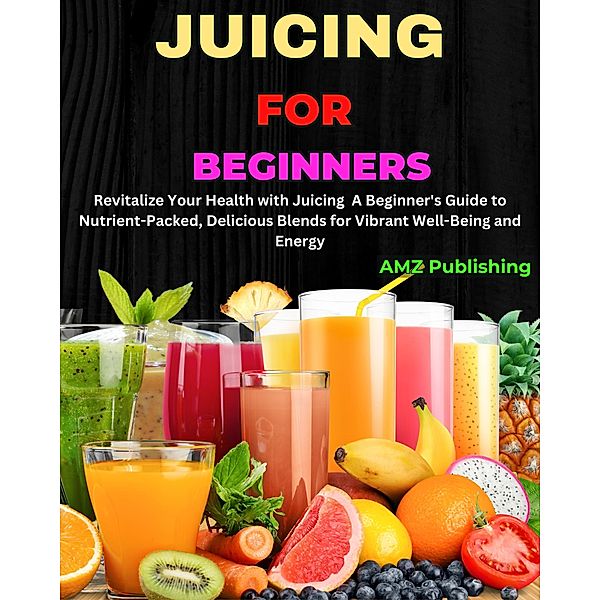 Juicing for Beginners : Revitalize Your Health with Juicing  A Beginner's Guide to Nutrient-Packed, Delicious Blends for Vibrant Well-Being and Energy, Amz Publishing