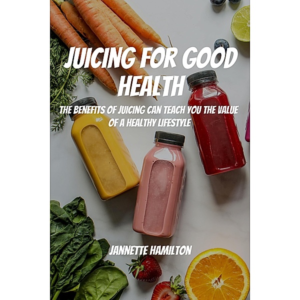 Juicing for Good Health! The Benefits of Juicing Can Teach You the Value of a Healthy Lifestyle, Jannette Hamilton