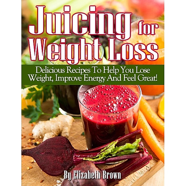 Juicing For Weight Loss; Delicious Recipes To Help You Lose Weight, Improve Energy And Feel Great!, Elizabeth Brown