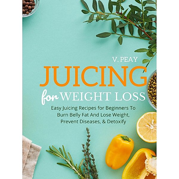 Juicing for Weight Loss: Easy Step-by-Step Juicing Recipes for Beginners to Burn Belly Fat and Lose Weight, Prevent Diseases, and Detoxify, V. Peay