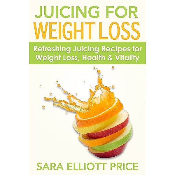 Juicing for Weight Loss: Refreshing Juicing Recipes for Weight Loss, Health and Vitality, Sara Elliott Price
