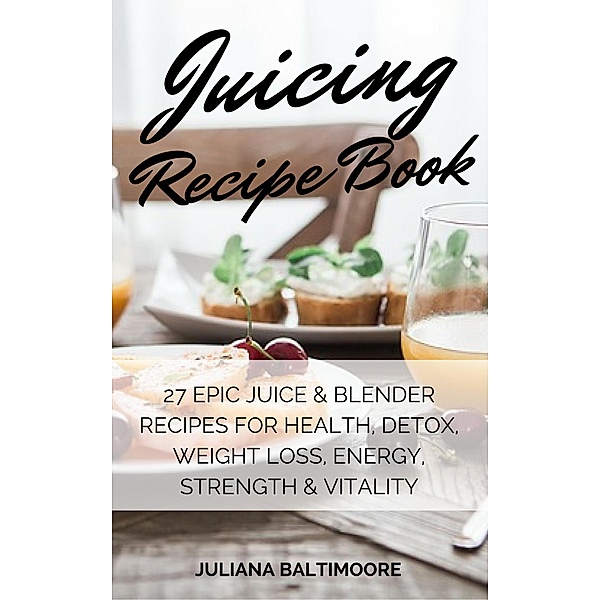 Juicing Recipe Book: 27 EpicJuice & Blender Recipes For Health, Detox, Weight Loss, Energy, Strength & Vitality, Juliana Baltimoore