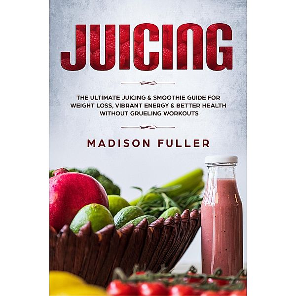 Juicing: The Ultimate Juicing & Smoothie Guide for Weight Loss, Vibrant Energy & Better Health Without Grueling Workouts, Madison Fuller