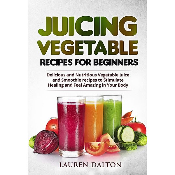 Juicing Vegetable Recipes For Beginners: Delicious and Nutritious Vegetable Juice and Smoothie recipes to Stimulate Healing and Feel Amazing in Your Body, Lauren Dalton