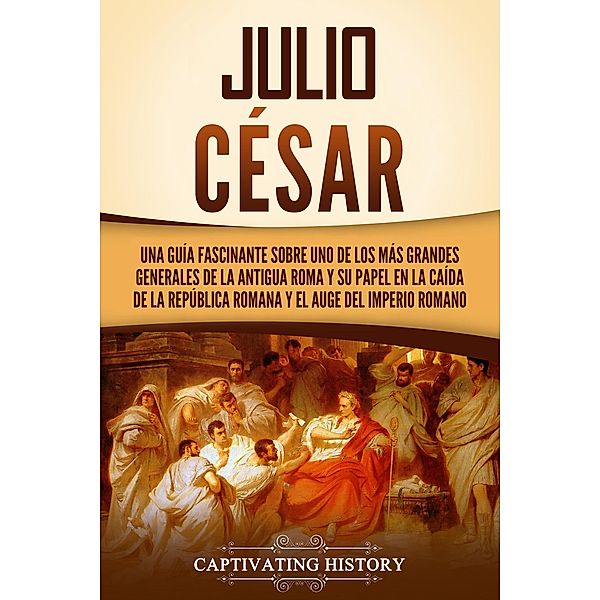 Julio César: Una guía fascinante sobre uno de los más grandes generales de la antigua Roma y su papel en la caída de la República romana y el auge del Imperio romano, Captivating History