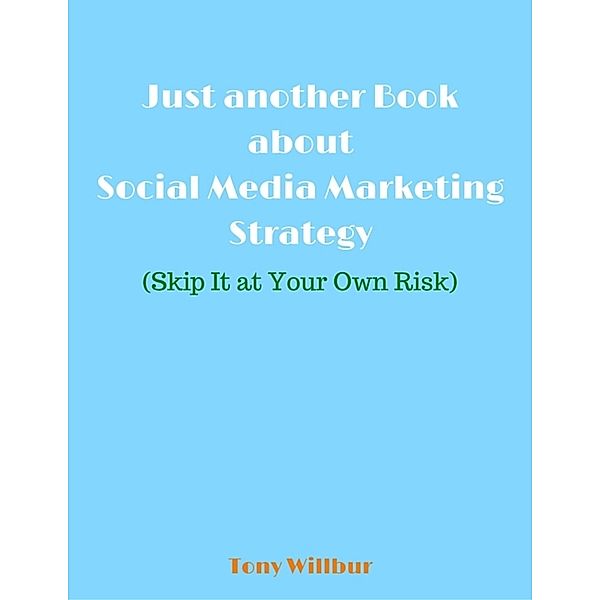 Just Another Book About Social Media Marketing Strategy - Skip It At Your Own Risk, Tony Willbur