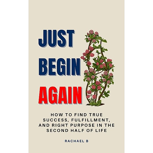 Just Begin Again: How To Find True Success, Fulfillment, And Right Purpose In The Second Half Of Life, Rachael B