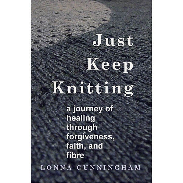 Just Keep Knitting: a journey of healing through forgiveness, faith, and fibre / Apple Jack Creek Books, Lonna Cunningham