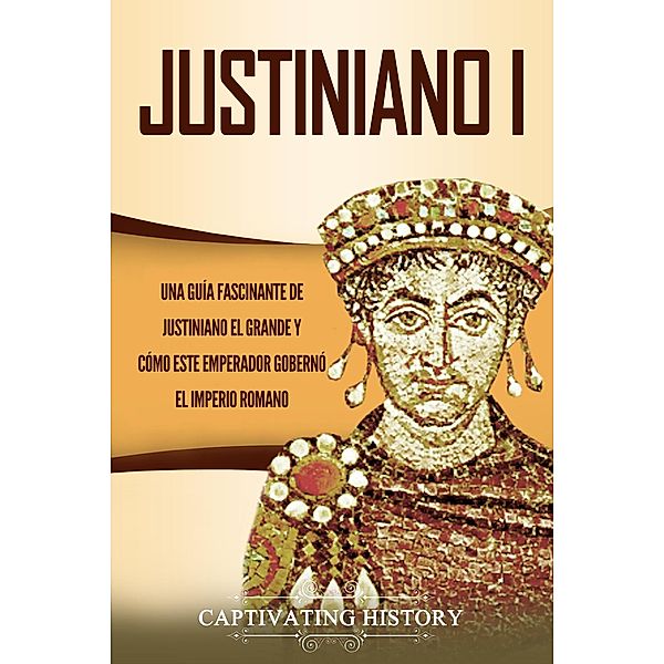 Justiniano I: Una Guía Fascinante de Justiniano el Grande y Cómo este Emperador Gobernó el Imperio Romano, Captivating History