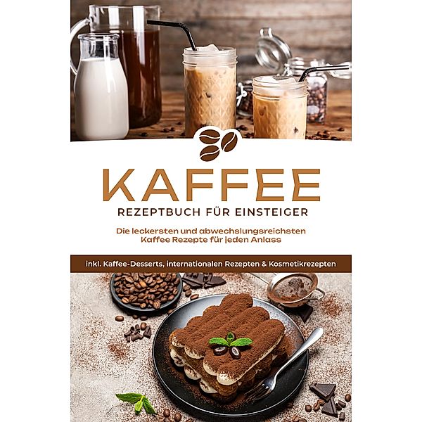 Kaffee Rezeptbuch für Einsteiger: Die leckersten und abwechslungsreichsten Kaffee Rezepte für jeden Anlass - inkl. Kaffee-Desserts, internationalen Rezepten & Kosmetikrezepten, Laura Wilhelm