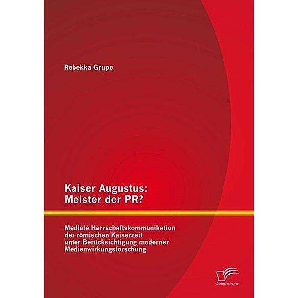 Kaiser Augustus: Meister der PR? Mediale Herrschaftskommunikation der römischen Kaiserzeit unter Berücksichtigung moderner Medienwirkungsforschung, Rebekka Grupe