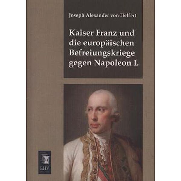 Kaiser Franz und die europäischen Befreiungskriege gegen Napoleon I., Joseph Alexander von Helfert