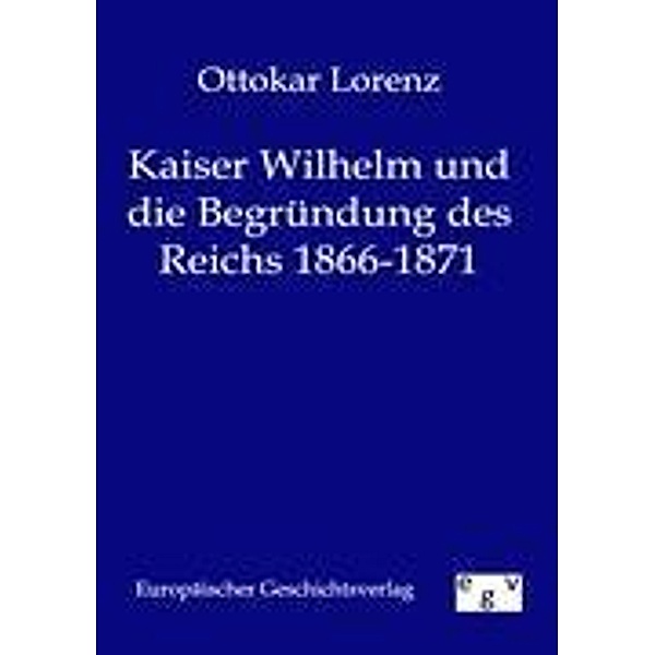 Kaiser Wilhelm und die Begründung des deutschen Reiches 1866 - 1871, Ottokar Lorenz
