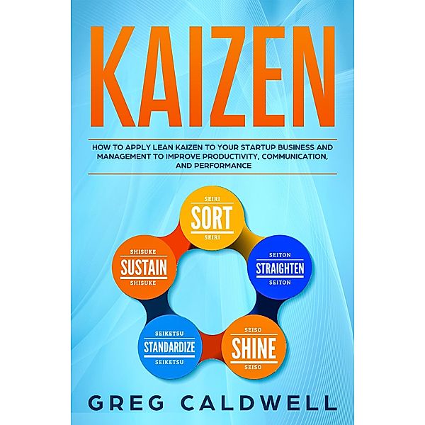 Kaizen: How to Apply Lean Kaizen to Your Startup Business and Management to Improve Productivity, Communication, and Performance (Lean Guides with Scrum, Sprint, Kanban, DSDM, XP & Crystal Book, #2) / Lean Guides with Scrum, Sprint, Kanban, DSDM, XP & Crystal Book, Greg Caldwell