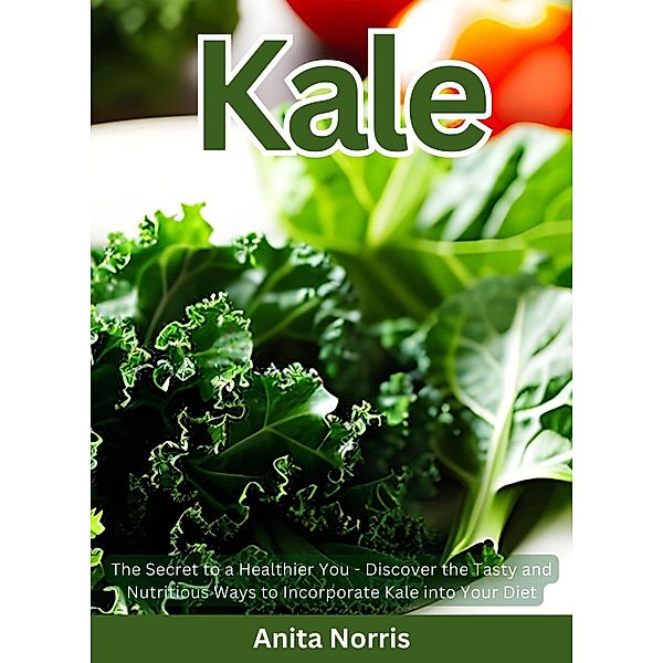 Kale: The Secret to a Healthier You - Discover the Tasty and Nutritious Ways to Incorporate Kale into Your Diet, Anita Norris