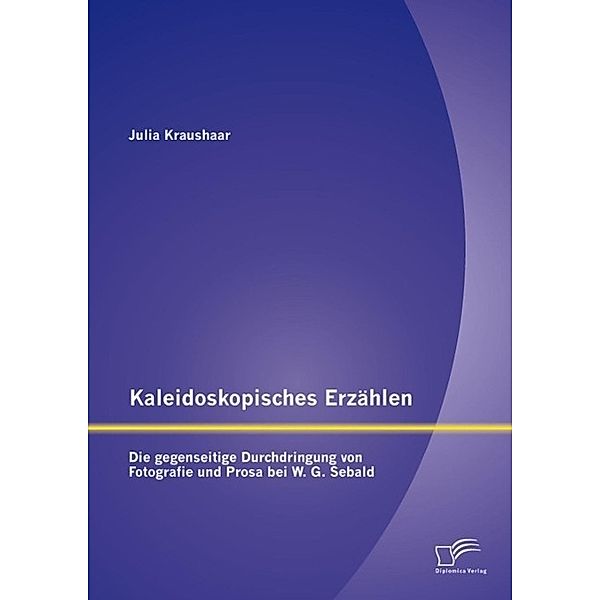 Kaleidoskopisches Erzählen: Die gegenseitige Durchdringung von Fotografie und Prosa bei W.G. Sebald, Julia Kraushaar