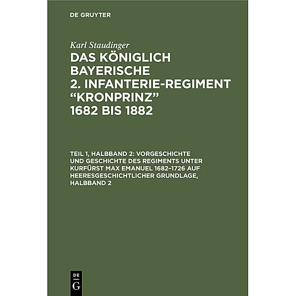 Karl Staudinger: Das königlich Bayerische 2. Infanterie-Regiment Kronprinz 1682 bis 1882 / Teil 1, Halbband 2 / Vorgeschichte und Geschichte des Regiments unter Kurfürst Max Emanuel 1682-1726 auf heeresgeschichtlicher Grundlage, Halbband 2, Karl Staudinger