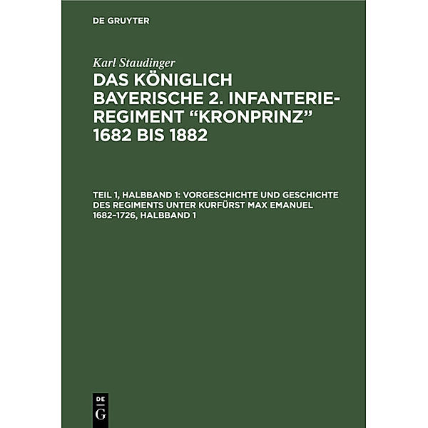 Karl Staudinger: Das königlich Bayerische 2. Infanterie-Regiment Kronprinz 1682 bis 1882 / Teil 1, Halbband 1 / Vorgeschichte und Geschichte des Regiments unter Kurfürst Max Emanuel 1682-1726, Halbband 1, Karl Staudinger