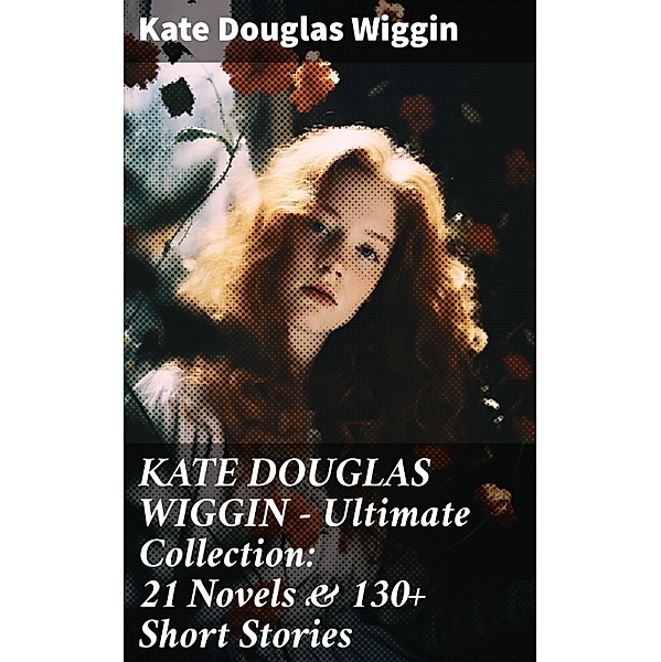 KATE DOUGLAS WIGGIN - Ultimate Collection: 21 Novels & 130+ Short Stories, Kate Douglas Wiggin