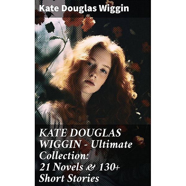 KATE DOUGLAS WIGGIN - Ultimate Collection: 21 Novels & 130+ Short Stories, Kate Douglas Wiggin