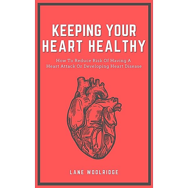 Keeping Your Heart Healthy - How To Reduce Risk Of Having A Heart Attack Or Developing Heart Disease, Lane Woolridge