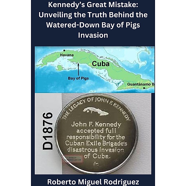 Kennedy's Great Mistake: Unveiling the Truth Behind the Watered-Down Bay of Pigs Invasion, Roberto Miguel Rodriguez