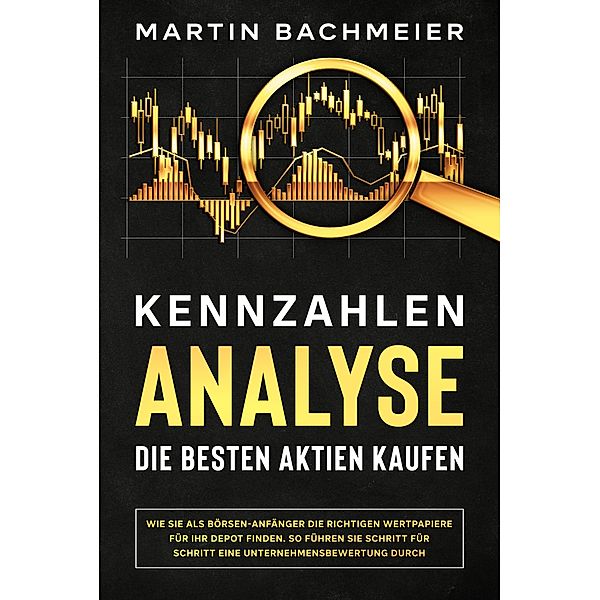 Kennzahlen-Analyse - Die besten Aktien kaufen: Wie Sie als Börsen-Anfänger die richtigen Wertpapiere für Ihr Depot finden. So führen Sie Schritt für Schritt eine Unternehmensbewertung durch, Martin Bachmeier