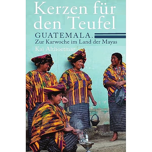 Kerzen für den Teufel. Guatemala. Zur Karwoche im Land der Mayas, Kai Althoetmar