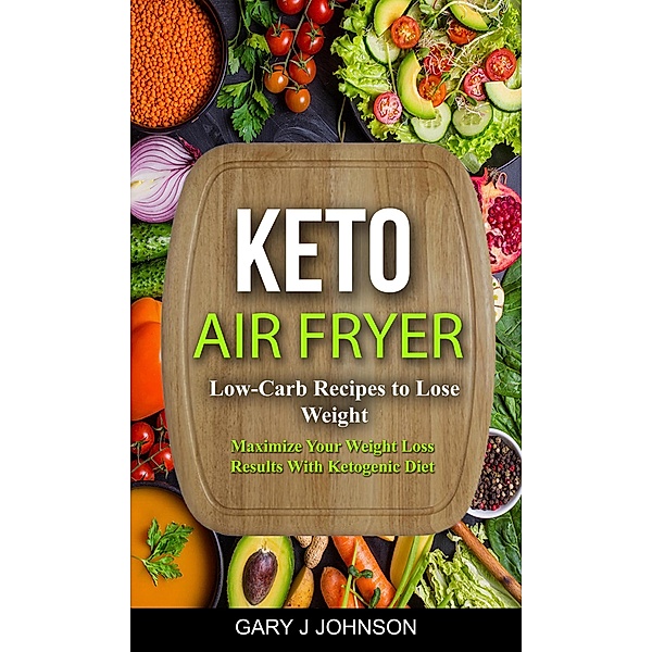 Keto Air Fryer: Low Carb Recipes to Lose Weight (Maximize Your Weight Loss Results With Ketogenic Diet), Gary J Johnson