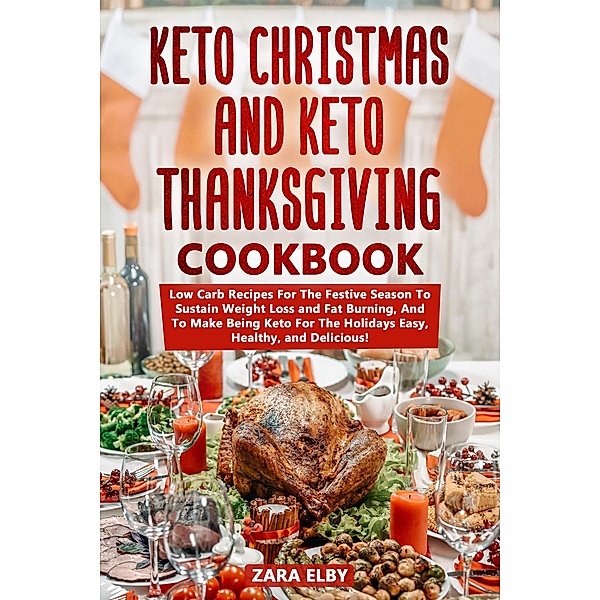 Keto Christmas and Keto Thanksgiving Cookbook: Low Carb Recipes For The Festive Season To Sustain Weight Loss and Fat Burning, And To Make Being Keto For The Holidays Easy, Healthy, and Delicious!, Zara Elby