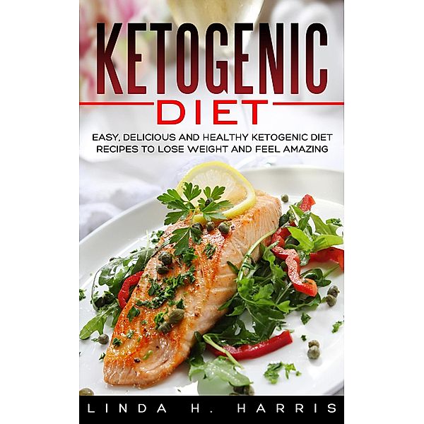 Ketogenic Diet: Easy, Delicious and Healthy Ketogenic Diet Recipes to Lose Weight and Feel Amazing, Linda H. Harris