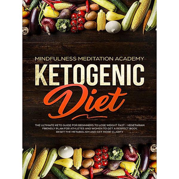 Ketogenic Diet: The Ultimate Keto Guide For Beginners To Lose Weight Fast - Vegetarian Friendly Plan For Athletes And Women To Get a Perfect Body, Reset The Metabolism And Get More Clarity, Mindfulness Meditation Academy