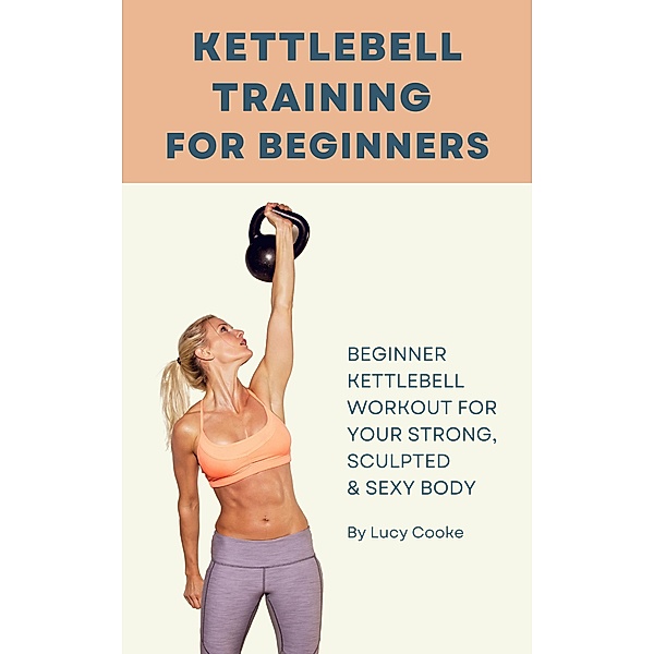 Kettlebell Training For Beginners - Beginner Kettlebell Workout For Strong, Sculpted And Sexy Body, Lucy Cooke