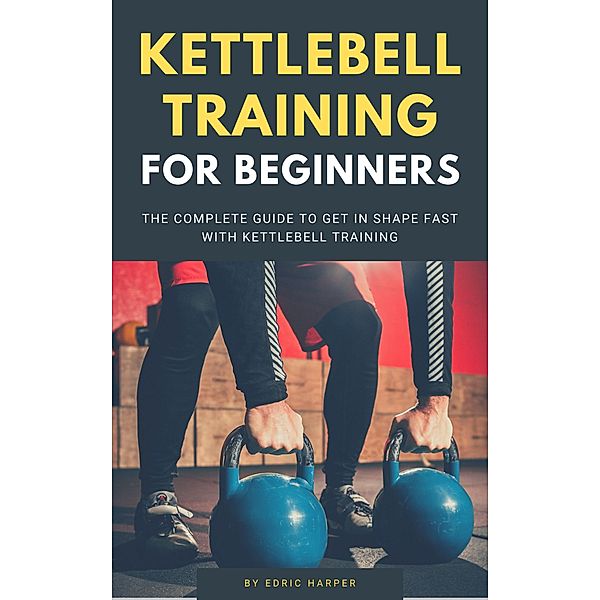 Kettlebell Training For Beginners - The Complete Guide To Get In Shape Fast With Kettlebell Training, Edric Harper