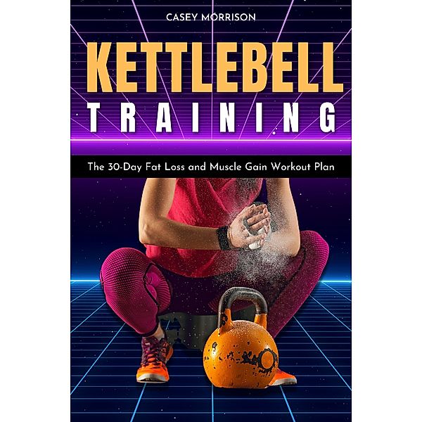 Kettlebell Training: The 30-Day Fat Loss and Muscle Gain Workout Plan, Casey Morrison