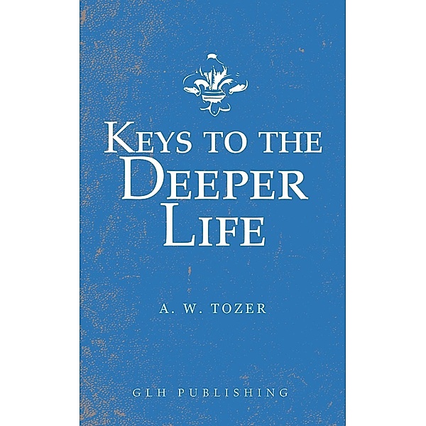Keys to the Deeper Life / GLH Publishing, A. W. Tozer