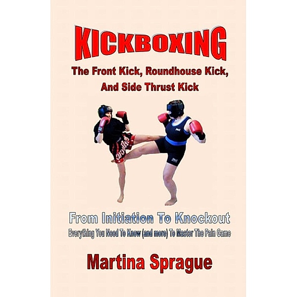 Kickboxing: The Front Kick, Roundhouse Kick, And Side Thrust Kick: From Initiation To Knockout (Kickboxing: From Initiation To Knockout, #4), Martina Sprague