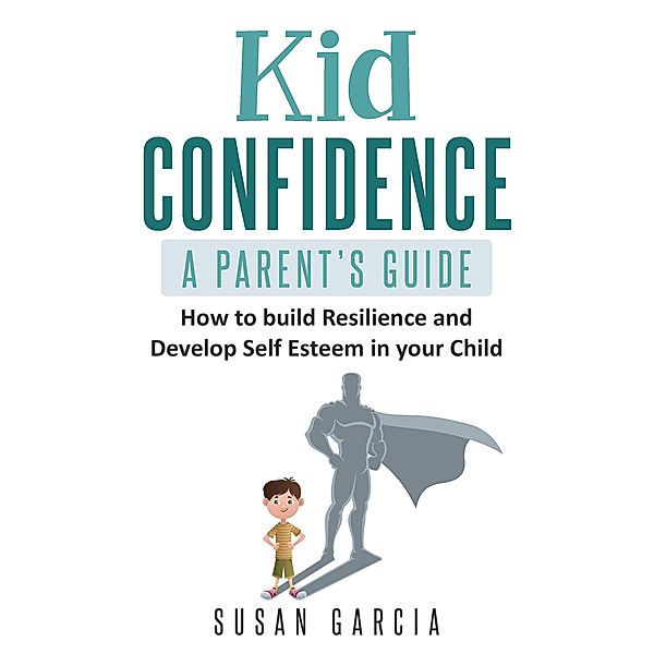 Kid Confidence : A Parent's Guide : How to Build Resilience and Develop Self-Esteem in Your Child, Susan Garcia