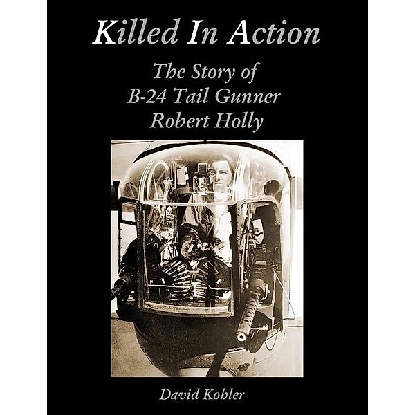 Killed in Action: The Story of B-24 Tail Gunner Robert Holly, David Kohler